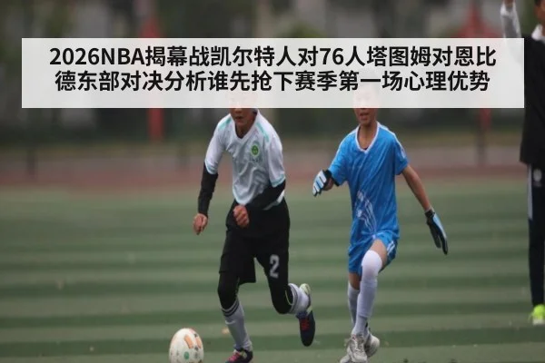 2026NBA揭幕战凯尔特人对76人塔图姆对恩比德东部对决分析谁先抢下赛季第一场心理优势