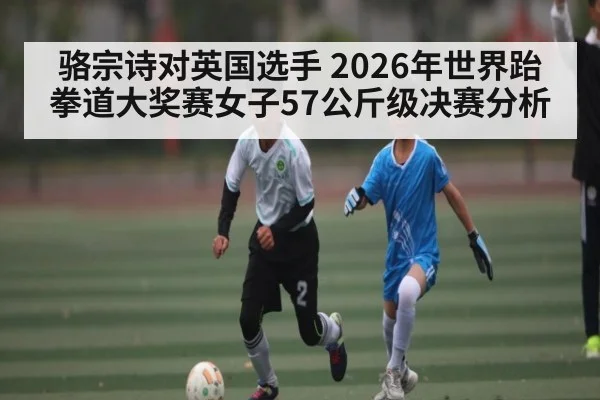 骆宗诗对英国选手 2026年世界跆拳道大奖赛女子57公斤级决赛分析